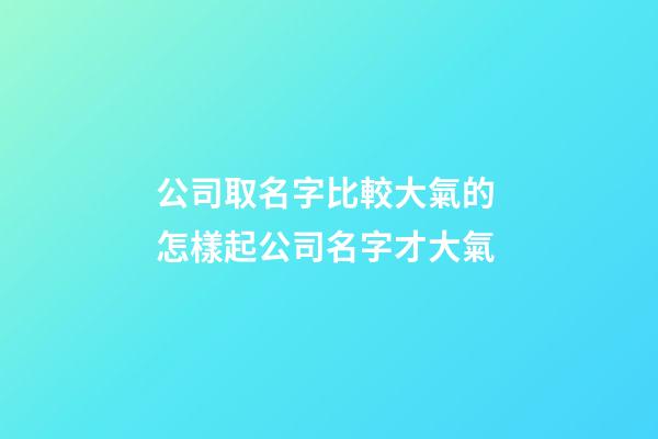 公司取名字比較大氣的 怎樣起公司名字才大氣-第1張-公司起名-玄機派